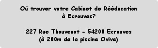 Où trouver votre Cabinet de Rééducation 
à Ecrouves?

227 Rue Thouvenot - 54200 Ecrouves
(à 200m ...